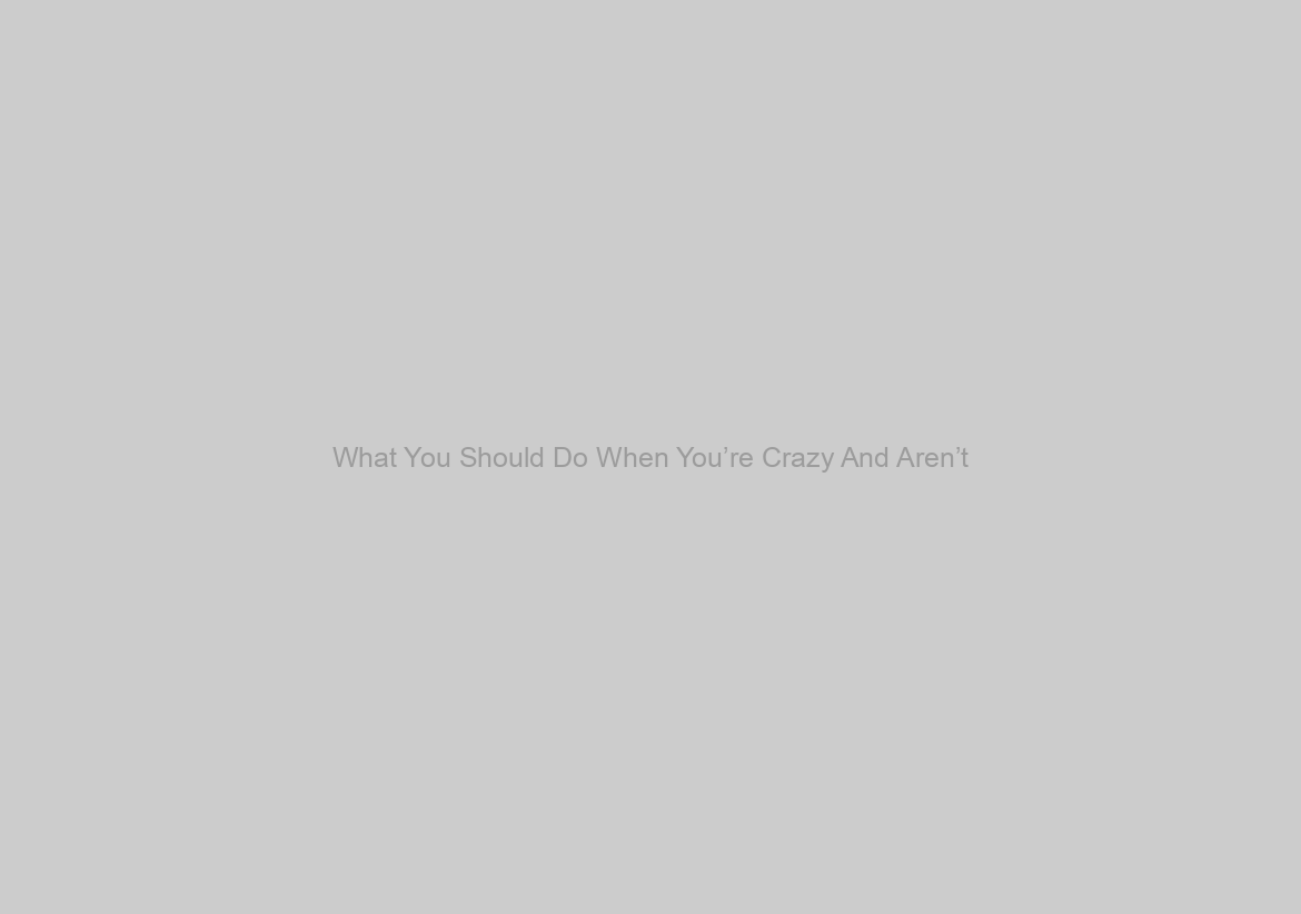 What You Should Do When You’re Crazy And Aren’t